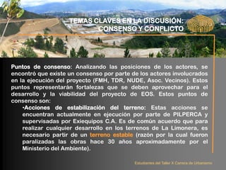 TEMAS CLAVES EN LA DISCUSIÓN:
                           CONSENSO Y CONFLICTO




Puntos de consenso: Analizando las posiciones de los actores, se
encontró que existe un consenso por parte de los actores involucrados
en la ejecución del proyecto (FMH, TDR, NUDE, Asoc. Vecinos). Estos
puntos representarán fortalezas que se deben aprovechar para el
desarrollo y la viabilidad del proyecto de EOS. Estos puntos de
consenso son:
    •Acciones de estabilización del terreno: Estas acciones se
    encuentran actualmente en ejecución por parte de PILPERCA y
    supervisadas por Exiequipos C.A. Es de común acuerdo que para
    realizar cualquier desarrollo en los terrenos de La Limonera, es
    necesario partir de un terreno estable (razón por la cual fueron
    paralizadas las obras hace 30 años aproximadamente por el
    Ministerio del Ambiente).

                                           Estudiantes del Taller X Carrera de Urbanismo
 