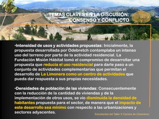 TEMAS CLAVES EN LA DISCUSIÓN:
                             CONSENSO Y CONFLICTO




•Intensidad de usos y actividades propuestas: Inicialmente, la
propuesta desarrollada por Odebretch contemplaba un intenso
uso del terreno por parte de la actividad residencial. La
Fundación Misión Hábitat tomó el compromiso de desarrollar una
propuesta que reducía el uso residencial para darle paso a un
conjunto de actividades complementarias que permitan el
desarrollo de La Limonera como un centro de actividades que
pueda dar respuesta a sus propias necesidades.

•Densidades de población de las viviendas: Consecuentemente
con la reducción de la cantidad de viviendas y de la
implementación de otros usos, se vio disminuida la densidad de
habitantes propuesta para el sector, de manera que el impacto de
este desarrollo sea mínimo con respecto a las urbanizaciones y
sectores adyacentes.                      Estudiantes del Taller X Carrera de Urbanismo
 