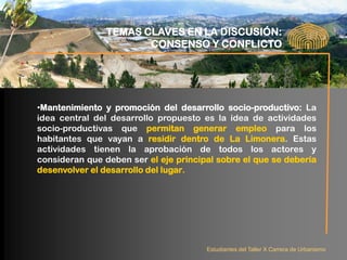 TEMAS CLAVES EN LA DISCUSIÓN:
                       CONSENSO Y CONFLICTO




•Mantenimiento y promoción del desarrollo socio-productivo: La
idea central del desarrollo propuesto es la idea de actividades
socio-productivas que permitan generar empleo para los
habitantes que vayan a residir dentro de La Limonera. Estas
actividades tienen la aprobación de todos los actores y
consideran que deben ser el eje principal sobre el que se debería
desenvolver el desarrollo del lugar.




                                       Estudiantes del Taller X Carrera de Urbanismo
 
