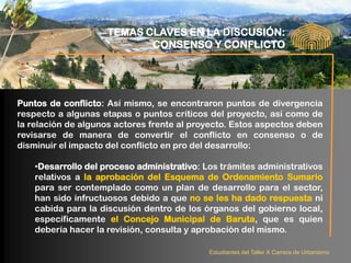 TEMAS CLAVES EN LA DISCUSIÓN:
                            CONSENSO Y CONFLICTO




Puntos de conflicto: Así mismo, se encontraron puntos de divergencia
respecto a algunas etapas o puntos críticos del proyecto, así como de
la relación de algunos actores frente al proyecto. Estos aspectos deben
revisarse de manera de convertir el conflicto en consenso o de
disminuir el impacto del conflicto en pro del desarrollo:

    •Desarrollo del proceso administrativo: Los trámites administrativos
    relativos a la aprobación del Esquema de Ordenamiento Sumario
    para ser contemplado como un plan de desarrollo para el sector,
    han sido infructuosos debido a que no se les ha dado respuesta ni
    cabida para la discusión dentro de los órganos del gobierno local,
    específicamente el Concejo Municipal de Baruta, que es quien
    debería hacer la revisión, consulta y aprobación del mismo.

                                             Estudiantes del Taller X Carrera de Urbanismo
 