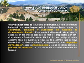 TEMAS CLAVES EN LA DISCUSIÓN:
                        CONSENSO Y CONFLICTO




•Pasividad por parte de la Alcaldía de Baruta: La Alcaldía de Baruta
ha tomado una posición pasiva dentro del desarrollo del proceso de
elaboración, propuesta y publicación del Esquema de
Ordenamiento Sumario. Este vacío institucional, viene con la
ausencia en las mesas técnicas de trabajo propuestas por TDR
Consultores y Fundación Misión Hábitat, lo que desliga al actual
gobierno local de cualquier propuesta de desarrollo que se haya
desarrollado en el sector además de no proveer ni tener ningún tipo
de “feedback” sobre la dinámica actual y lo que ha venido siendo el
proceso de desarrollo de las obras de acondicionamiento del
terreno



                                         Estudiantes del Taller X Carrera de Urbanismo
 