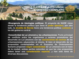 TEMAS CLAVES EN LA DISCUSIÓN:
                        CONSENSO Y CONFLICTO




•Divergencia de ideologías políticas: El proyecto de NUDE viene
desde la tendencia política que tiene el poder ejecutivo; por otro
lado, la alcaldía de Baruta tiene una tendencia política contraria a
las del gobierno central.

•Conectividad de La Limonera y las urbanizaciones: Punto principal
de conflicto entre los organismos y actores promotores del
desarrollo en La Limonera con las asociaciones de vecinos de las
urbanizaciones adyacentes al mismo. Si bien el desarrollo de las
propuestas contempladas en el Esquema de Ordenamiento
Sumario proponen mayor conectividad de La Limonera con el resto
de la ciudad, ambas partes coinciden en que las vías propuestas
deben tener una consideración especial, y han sido tema de
diversas discusiones.
                                         Estudiantes del Taller X Carrera de Urbanismo
 