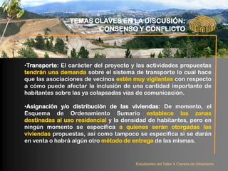 TEMAS CLAVES EN LA DISCUSIÓN:
                       CONSENSO Y CONFLICTO




•Transporte: El carácter del proyecto y las actividades propuestas
tendrán una demanda sobre el sistema de transporte lo cual hace
que las asociaciones de vecinos estén muy vigilantes con respecto
a cómo puede afectar la inclusión de una cantidad importante de
habitantes sobre las ya colapsadas vías de comunicación.

•Asignación y/o distribución de las viviendas: De momento, el
Esquema de Ordenamiento Sumario establece las zonas
destinadas al uso residencial y la densidad de habitantes, pero en
ningún momento se especifica a quienes serán otorgadas las
viviendas propuestas, así como tampoco se especifica si se darán
en venta o habrá algún otro método de entrega de las mismas.


                                       Estudiantes del Taller X Carrera de Urbanismo
 