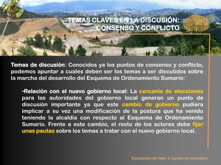 TEMAS CLAVES EN LA DISCUSIÓN:
                           CONSENSO Y CONFLICTO




Temas de discusión: Conocidos ya los puntos de consenso y conflicto,
podemos apuntar a cuales deben ser los temas a ser discutidos sobre
la marcha del desarrollo del Esquema de Ordenamiento Sumario:

   •Relación con el nuevo gobierno local: La cercanía de elecciones
   para las autoridades del gobierno local generan un punto de
   discusión importante ya que este cambio de gobierno pudiera
   implicar a su vez una modificación de la postura que ha venido
   teniendo la alcaldía con respecto al Esquema de Ordenamiento
   Sumario. Frente a este cambio, el resto de los actores debe fijar
   unas pautas sobre los temas a tratar con el nuevo gobierno local.



                                          Estudiantes del Taller X Carrera de Urbanismo
 
