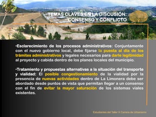 TEMAS CLAVES EN LA DISCUSIÓN:
                        CONSENSO Y CONFLICTO




•Esclarecimiento de los procesos administrativos: Conjuntamente
con el nuevo gobierno local, debe fijarse la puesta al día de los
trámites administrativos y legales necesarios para darle legitimidad
al proyecto y cabida dentro de los planes locales del municipio.

•Tratamiento y propuestas alternativas a la situación del transporte
y vialidad: El posible congestionamiento de la vialidad por la
presencia de nuevas actividades dentro de La Limonera debe ser
abordado desde puntos de vista que permitan llegar a un consenso
con el fin de evitar la mayor saturación de los sistemas viales
existentes.



                                         Estudiantes del Taller X Carrera de Urbanismo
 