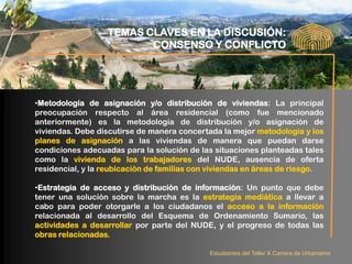 TEMAS CLAVES EN LA DISCUSIÓN:
                         CONSENSO Y CONFLICTO




•Metodología de asignación y/o distribución de viviendas: La principal
preocupación respecto al área residencial (como fue mencionado
anteriormente) es la metodología de distribución y/o asignación de
viviendas. Debe discutirse de manera concertada la mejor metodología y los
planes de asignación a las viviendas de manera que puedan darse
condiciones adecuadas para la solución de las situaciones planteadas tales
como la vivienda de los trabajadores del NUDE, ausencia de oferta
residencial, y la reubicación de familias con viviendas en áreas de riesgo.

•Estrategia de acceso y distribución de información: Un punto que debe
tener una solución sobre la marcha es la estrategia mediática a llevar a
cabo para poder otorgarle a los ciudadanos el acceso a la información
relacionada al desarrollo del Esquema de Ordenamiento Sumario, las
actividades a desarrollar por parte del NUDE, y el progreso de todas las
obras relacionadas.

                                             Estudiantes del Taller X Carrera de Urbanismo
 