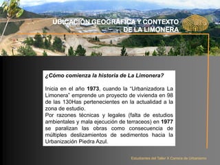UBICACIÓN GEOGRÁFICA Y CONTEXTO
                   DE LA LIMONERA




¿Cómo comienza la historia de La Limonera?

Inicia en el año 1973, cuando la “Urbanizadora La
Limonera” emprende un proyecto de vivienda en 98
de las 130Has pertenecientes en la actualidad a la
zona de estudio.
Por razones técnicas y legales (falta de estudios
ambientales y mala ejecución de terraceos) en 1977
se paralizan las obras como consecuencia de
múltiples deslizamientos de sedimentos hacia la
Urbanización Piedra Azul.

                                 Estudiantes del Taller X Carrera de Urbanismo
 