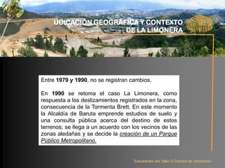 UBICACIÓN GEOGRÁFICA Y CONTEXTO
                      DE LA LIMONERA




Entre 1979 y 1990, no se registran cambios.

En 1990 se retoma el caso La Limonera, como
respuesta a los deslizamientos registrados en la zona,
consecuencia de la Tormenta Brett. En este momento
la Alcaldía de Baruta emprende estudios de suelo y
una consulta pública acerca del destino de estos
terrenos; se llega a un acuerdo con los vecinos de las
zonas aledañas y se decide la creación de un Parque
Público Metropolitano.


                                    Estudiantes del Taller X Carrera de Urbanismo
 