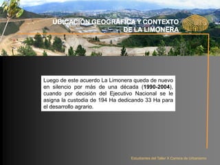 UBICACIÓN GEOGRÁFICA Y CONTEXTO
                    DE LA LIMONERA




Luego de este acuerdo La Limonera queda de nuevo
en silencio por más de una década (1990-2004),
cuando por decisión del Ejecutivo Nacional se le
asigna la custodia de 194 Ha dedicando 33 Ha para
el desarrollo agrario.




                                 Estudiantes del Taller X Carrera de Urbanismo
 