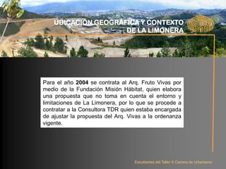 UBICACIÓN GEOGRÁFICA Y CONTEXTO
                     DE LA LIMONERA




Para el año 2004 se contrata al Arq. Fruto Vivas por
medio de la Fundación Misión Hábitat, quien elabora
una propuesta que no toma en cuenta el entorno y
limitaciones de La Limonera, por lo que se procede a
contratar a la Consultora TDR quien estaba encargada
de ajustar la propuesta del Arq. Vivas a la ordenanza
vigente.




                                   Estudiantes del Taller X Carrera de Urbanismo
 