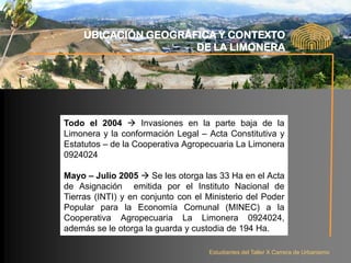UBICACIÓN GEOGRÁFICA Y CONTEXTO
                      DE LA LIMONERA




Todo el 2004  Invasiones en la parte baja de la
Limonera y la conformación Legal – Acta Constitutiva y
Estatutos – de la Cooperativa Agropecuaria La Limonera
0924024

Mayo – Julio 2005  Se les otorga las 33 Ha en el Acta
de Asignación emitida por el Instituto Nacional de
Tierras (INTI) y en conjunto con el Ministerio del Poder
Popular para la Economía Comunal (MINEC) a la
Cooperativa Agropecuaria La Limonera 0924024,
además se le otorga la guarda y custodia de 194 Ha.

                                    Estudiantes del Taller X Carrera de Urbanismo
 