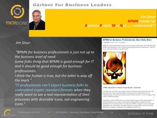 WORKING"WITH"THE"ANALYSTS:""GARTNER"
Jim"Sinur
"
BPMN"stands"for
"
“Business"People"May"Not"……"understand”!
"

'Jim'Sinur:'
'
'“BPMN'for'business'professionals'is'just'not'up'to'
the'business'level'of'need.'
Some'folks'thing'that'BPMN'is'good'enough'for'IT'
and'it'should'be'good'enough'for'business'
professionals.'
I'think'the'former'is'true,'but'the'laBer'is'way'oﬀ'
the'mark.”'
“IT'professionals'can‘t'expect'business'folks'to'
understand'cryp=c'standard'formats'when'they'
really'want'to'see'a'real'representa=on'of'their'
processes'with'desirable'icons,'not'engineering'
icons.”!
""""""""""""""""""""""""""""""©"Metasonic"AG"2013""""""""""""""""•"""""""""""METASONIC"–"Dynamic,"Intelligent,"Social"BPMS"""""""""""""""•""""""""""""
11!
February"2013""

 
