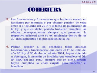 COBERTURA
3. Las funcionarias y funcionarios que hubieran cesado en
funciones por renuncia o por obtener pensión de vejez
...