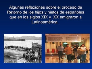 Algunas reflexiones sobre el proceso de
Retorno de los hijos y nietos de españoles
 que en los siglos XIX y XX emigraron a
             Latinoamérica.
 