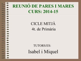 REUNIÓ DE PARES I MARES 
CURS: 2014-15 
CICLE MITJÀ 
4t. de Primària 
TUTORS/ES: 
Isabel i Miquel 
 