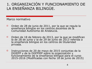 4
1. ORGANIZACIÓN Y FUNCIONAMIENTO DE
LA ENSEÑANZA BILINGÜE.
Marco normativo
 Orden de 28 de junio de 2011, por la que se regula la
enseñanza bilingüe en los centros docentes de la
Comunidad Autónoma de Andalucía.
 Orden de 18 de febrero de 2013, por la que se modifican
la de 28 de junio y la de 29 de junio de 2013 referida a
la enseñanza bilingüe en los centros de titularidad
privada.
 Instrucciones de 20 de mayo de 2015 conjuntas de la
DGIEFP y de la DGFPIEP sobre la organización y
funcionamiento de la enseñanza bilingüe para el curso
2015-2016 (Modificadas con fecha 18 de junio de 2015)
 
