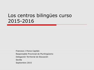 Los centros bilingües curso
2015-2016
Francisco J Ponce Capitán
Responsable Provincial de Plurilingüismo
Delegación Territorial de Educación
Sevilla
Septiembre 2015
 