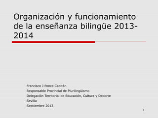 1
Organización y funcionamiento
de la enseñanza bilingüe 2013-
2014
Francisco J Ponce Capitán
Responsable Provincial de Plurilingüismo
Delegación Territorial de Educación, Cultura y Deporte
Sevilla
Septiembre 2013
 