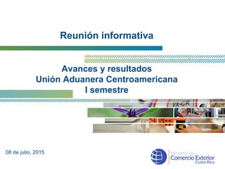Reunión informativa
Avances y resultados
Unión Aduanera Centroamericana
I semestre
08 de julio, 2015
 