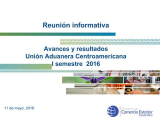 Reunión informativa
Avances y resultados
Unión Aduanera Centroamericana
I semestre 2016
11 de mayo, 2016
 