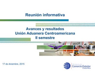 Reunión informativa
Avances y resultados
Unión Aduanera Centroamericana
II semestre
17 de diciembre, 2015
 