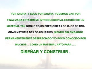 POR AHORA Y SOLO POR AHORA PODEMOS DAR POR
FINALIZADA ESTA BREVE INTRODUCCIÓN AL ESTUDIO DE UN
MATERIAL TAN NOBLE COMO PRECIOSO A LOS OJOS DE UNA
GRAN MAYORIA DE LOS USUARIOS ,SIENDO SIN EMBARGO
PERMANENTEMENTE DESPRECIADO Y/O POCO CONOCIDO POR
MUCHOS… COMO UN MATERIAL APTO PARA …..
DISEÑAR Y CONSTRUIR .
 