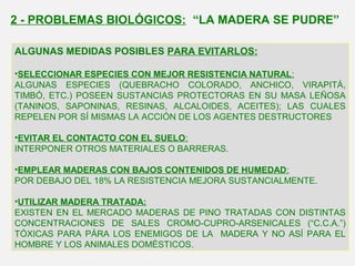 ALGUNAS MEDIDAS POSIBLES PARA EVITARLOS:
•SELECCIONAR ESPECIES CON MEJOR RESISTENCIA NATURAL:
ALGUNAS ESPECIES (QUEBRACHO COLORADO, ANCHICO, VIRAPITÁ,
TIMBÓ, ETC.) POSEEN SUSTANCIAS PROTECTORAS EN SU MASA LEÑOSA
(TANINOS, SAPONINAS, RESINAS, ALCALOIDES, ACEITES); LAS CUALES
REPELEN POR SÍ MISMAS LA ACCIÓN DE LOS AGENTES DESTRUCTORES
•EVITAR EL CONTACTO CON EL SUELO:
INTERPONER OTROS MATERIALES O BARRERAS.
•EMPLEAR MADERAS CON BAJOS CONTENIDOS DE HUMEDAD:
POR DEBAJO DEL 18% LA RESISTENCIA MEJORA SUSTANCIALMENTE.
•UTILIZAR MADERA TRATADA:
EXISTEN EN EL MERCADO MADERAS DE PINO TRATADAS CON DISTINTAS
CONCENTRACIONES DE SALES CROMO-CUPRO-ARSENICALES (“C.C.A.”)
TÓXICAS PARA PÁRA LOS ENEMIGOS DE LA MADERA Y NO ASÍ PARA EL
HOMBRE Y LOS ANIMALES DOMÉSTICOS.
2 - PROBLEMAS BIOLÓGICOS: “LA MADERA SE PUDRE”
 