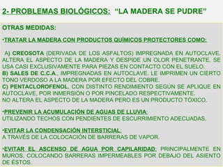 OTRAS MEDIDAS:
•TRATAR LA MADERA CON PRODUCTOS QUÍMICOS PROTECTORES COMO:
A) CREOSOTA (DERIVADA DE LOS ASFALTOS) IMPREGNADA EN AUTOCLAVE.
ALTERA EL ASPECTO DE LA MADERA Y DESPIDE UN OLOR PENETRANTE. SE
USA CASI EXCLUSIVAMENTE PARA PIEZAS EN CONTACTO CON EL SUELO.
B) SALES DE C.C.A., IMPREGNADAS EN AUTOCLAVE. LE IMPRIMEN UN CIERTO
TONO VERDOSO A LA MADERA POR EFECTO DEL COBRE.
C) PENTACLOROFENOL, CON DISTINTO RENDIMIENTO SEGÚN SE APLIQUE EN
AUTOCLAVE, POR INMERSIÓN O POR PINCELADO RESPECTIVAMENTE.
NO ALTERA EL ASPECTO DE LA MADERA PERO ES UN PRODUCTO TÓXICO.
•PREVENIR LA ACUMULACIÓN DE AGUAS DE LLUVIA:
UTILIZANDO TECHOS CON PENDIENTES DE ESCURRIMIENTO ADECUADAS.
•EVITAR LA CONDENSACIÓN INTERSTICIAL:
A TRAVÉS DE LA COLOCACIÓN DE BARRERAS DE VAPOR.
•EVITAR EL ASCENSO DE AGUA POR CAPILARIDAD: PRINCIPALMENTE EN
MUROS, COLOCANDO BARRERAS IMPERMEABLES POR DEBAJO DEL ASIENTO
DE ÉSTOS.
2- PROBLEMAS BIOLÓGICOS: “LA MADERA SE PUDRE”
 