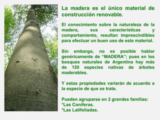 La madera es el único material de
construcción renovable.
El conocimiento sobre la naturaleza de la
madera, sus características y
comportamiento, resultan imprescindibles
para efectuar un buen uso de este material.
Sin embargo, no es posible hablar
genéricamente de “MADERA”; pues en los
bosques naturales de Argentina hay más
de 120 especies nativas de árboles
maderables.
Y estas propiedades variarán de acuerdo a
la especie de que se trate.
Pueden agruparse en 2 grandes familias:
*Las Coníferas.
*Las Latifoliadas.
 