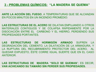 ANTE LA ACCIÓN DEL FUEGO, A TEMPERATURAS QUE SE ALCANZAN
EN POCOS MINUTOS EN UN INCENDIO PROMEDIO:
LAS ESTRUCTURAS DE EL ACERO SE DILATAN EMPUJANDO A OTROS
MATERIALES CONTIGUOS Y SE COLAPSA RÁPIDAMENTE POR LA
DISOCIACIÓN ENTRE EL CARBONO Y EL HIERRO, PERDIENDO SUS
PROPIEDADES PORTANTES.
LAS ESTRUCTURAS DE HORMIGÓN ARMADO SUFREN LA
DEGRADACIÓN DEL CEMENTO, LA DILATACIÓN DE LA ARMADURA, Y
LA RUPTURA DEL RECUBRIMIENTO PROTECTOR DEL ACERO. AL
QUEDAR EXPUESTO, ÉSTE CORRE IGUAL SUERTE QUE EN EL CASO
ANTERIOR.
LAS ESTRUCTURAS DE MADERA “SOLO SE QUEMAN”; ES DECIR,
VAN ACHICANDO SU TAMAÑO SIN PERDER SUS PROPIEDADES.
3 - PROBLEMAS QUÍMICOS: “LA MADERA SE QUEMA”
 