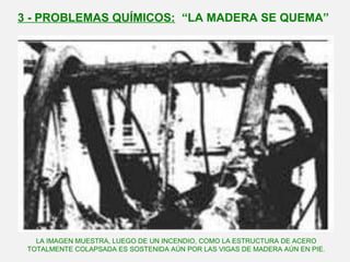 3 - PROBLEMAS QUÍMICOS: “LA MADERA SE QUEMA”
LA IMAGEN MUESTRA, LUEGO DE UN INCENDIO, COMO LA ESTRUCTURA DE ACERO
TOTALMENTE COLAPSADA ES SOSTENIDA AÚN POR LAS VIGAS DE MADERA AÚN EN PIE.
 