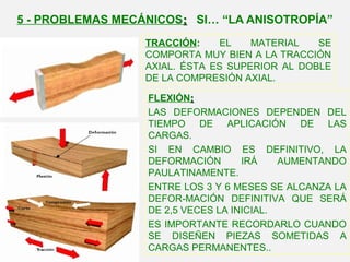 TRACCIÓN: EL MATERIAL SE
COMPORTA MUY BIEN A LA TRACCIÓN
AXIAL. ÉSTA ES SUPERIOR AL DOBLE
DE LA COMPRESIÓN AXIAL.
FLEXIÓN::
LAS DEFORMACIONES DEPENDEN DEL
TIEMPO DE APLICACIÓN DE LAS
CARGAS.
SI EN CAMBIO ES DEFINITIVO, LA
DEFORMACIÓN IRÁ AUMENTANDO
PAULATINAMENTE.
ENTRE LOS 3 Y 6 MESES SE ALCANZA LA
DEFOR-MACIÓN DEFINITIVA QUE SERÁ
DE 2,5 VECES LA INICIAL.
ES IMPORTANTE RECORDARLO CUANDO
SE DISEÑEN PIEZAS SOMETIDAS A
CARGAS PERMANENTES..
5 - PROBLEMAS MECÁNICOS:: SI… “LA ANISOTROPÍA”
 