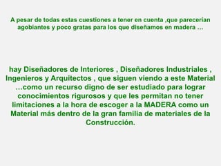 A pesar de todas estas cuestiones a tener en cuenta ,que parecerían
agobiantes y poco gratas para los que diseñamos en madera …
hay Diseñadores de Interiores , Diseñadores Industriales ,
Ingenieros y Arquitectos , que siguen viendo a este Material
…como un recurso digno de ser estudiado para lograr
conocimientos rigurosos y que les permitan no tener
limitaciones a la hora de escoger a la MADERA como un
Material más dentro de la gran familia de materiales de la
Construcción.
 