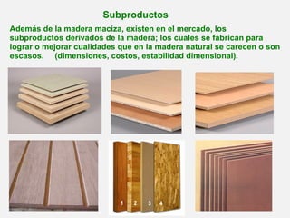 Además de la madera maciza, existen en el mercado, los
subproductos derivados de la madera; los cuales se fabrican para
lograr o mejorar cualidades que en la madera natural se carecen o son
escasos. (dimensiones, costos, estabilidad dimensional).
Subproductos
 
