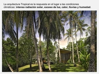 La arquitectura Tropical es la respuesta en el lugar a las condiciones
climáticas: intensa radiación solar, exceso de luz, calor, lluvias y humedad.
 