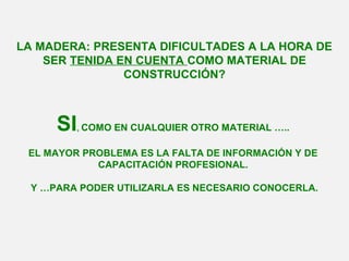 LA MADERA: PRESENTA DIFICULTADES A LA HORA DE
SER TENIDA EN CUENTA COMO MATERIAL DE
CONSTRUCCIÓN?
SI, COMO EN CUALQUIER OTRO MATERIAL …..
EL MAYOR PROBLEMA ES LA FALTA DE INFORMACIÓN Y DE
CAPACITACIÓN PROFESIONAL.
Y …PARA PODER UTILIZARLA ES NECESARIO CONOCERLA.
 