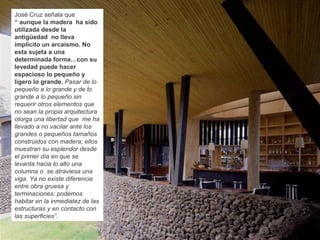 José Cruz señala que
“ aunque la madera ha sido
utilizada desde la
antigüedad no lleva
implícito un arcaísmo. No
esta sujeta a una
determinada forma…con su
levedad puede hacer
espacioso lo pequeño y
ligero lo grande. Pasar de lo
pequeño a lo grande y de lo
grande a lo pequeño sin
requerir otros elementos que
no sean la propia arquitectura
otorga una libertad que me ha
llevado a no vacilar ante los
grandes o pequeños tamaños
construidos con madera; ellos
muestran su esplendor desde
el primer día en que se
levanta hacia lo alto una
columna o se atraviesa una
viga. Ya no existe diferencia
entre obra gruesa y
terminaciones: podemos
habitar en la inmediatez de las
estructuras y en contacto con
las superficies”.
 