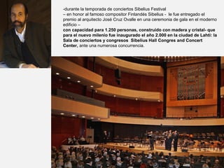 -durante la temporada de conciertos Sibelius Festival
– en honor al famoso compositor Finlandés Sibelius - le fue entregado el
premio al arquitecto José Cruz Ovalle en una ceremonia de gala en el moderno
edificio –
con capacidad para 1.250 personas, construido con madera y cristal- que
para el nuevo milenio fue inaugurado el año 2.000 en la ciudad de Lahti: la
Sala de conciertos y congresos Sibelius Hall Congres and Concert
Center, ante una numerosa concurrencia.
 