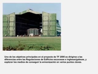 Uno de los objetivos principales en el proyecto de TF 2000 es dirigirse a las
diferencias entre las Regulaciones de Edificios escocesas e inglesas/galesas, y
explorar los medios de conseguir la armonización en varios puntos claves.
 