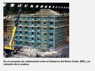 Es un proyecto de colaboración entre el Gobierno del Reino Unido, BRE, y la
industria de la madera.
 