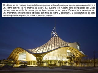 El edificio se de madera laminada formando una retícula hexagonal que se organiza en torno a
una torre central de 77 metros de altura. La cubierta de madera está compuesta por vigas
madera que toman la forma en que se tejen los sobreros chinos. Esta cubierta se cubre con
una membrana impermeable fabricada con fibra de vidrio y polietileno, la transparencia de este
material permite el paso de la luz al espacio interior.
 
