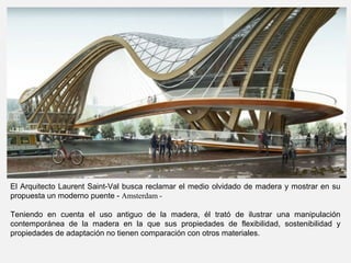 El Arquitecto Laurent Saint-Val busca reclamar el medio olvidado de madera y mostrar en su
propuesta un moderno puente - Amsterdam -
Teniendo en cuenta el uso antiguo de la madera, él trató de ilustrar una manipulación
contemporánea de la madera en la que sus propiedades de flexibilidad, sostenibilidad y
propiedades de adaptación no tienen comparación con otros materiales.
 