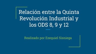Relación entre la Quinta
Revolución Industrial y
los ODS 8, 9 y 12
Realizado por Ezequiel Sisniega
 