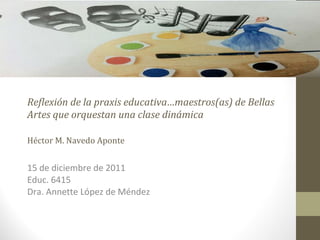 Reflexión de la praxis educativa…maestros(as) de Bellas Artes que orquestan una clase dinámica Héctor M. Navedo Aponte 15 de diciembre de 2011 Educ. 6415 Dra. Annette López de Méndez 