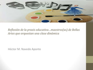 Reflexión de la praxis educativa…maestros(as) de Bellas Artes que orquestan una clase dinámica Héctor M. Navedo Aponte 