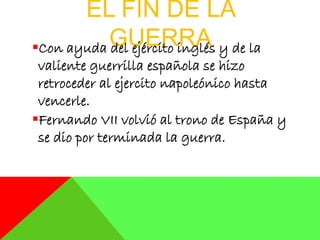 EL FIN DE LA
GUERRACon ayuda del ejército inglés y de la
valiente guerrilla española se hizo
retroceder al ejercito napoleónico hasta
vencerle.
Fernando VII volvió al trono de España y
se dio por terminada la guerra.
 