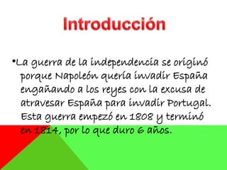 •La guerra de la independencia se originó
porque Napoleón quería invadir España
engañando a los reyes con la excusa de
atravesar España para invadir Portugal.
Esta guerra empezó en 1808 y terminó
en 1814, por lo que duro 6 años.
 