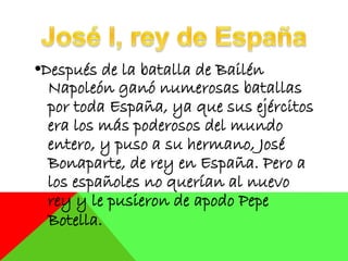 •Después de la batalla de Bailén
Napoleón ganó numerosas batallas
por toda España, ya que sus ejércitos
era los más poderosos del mundo
entero, y puso a su hermano, José
Bonaparte, de rey en España. Pero a
los españoles no querían al nuevo
rey y le pusieron de apodo Pepe
Botella.
 