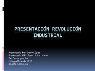 PRESENTACIÓN REVOLUCIÓN
            INDUSTRIAL


Presentado Por: Derly López
Presentado Al Profesor: Johan Nieto
Del Curso: 902 Jm
Colegio Ricaurte I.E.D
Bogotá-Colombia
 
