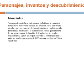 Johanes Kepler :

Fue copernicano toda su vida, aunque trabajó con argumentos
matemáticos mucho mas sólidos. La intuición física kepleriana
introduce un concepto mas de suma importancia en el desarrollo
de la ciencia en el futuro: el anima motrix, fuerza que emanaba
del sol y responsable de la órbita de los planetas. Al resolver
este problema, Kepler acabo por convertir al copernicanismo a
todos los astrónomos a partir de 1627, cuando publica las Tablas
Redolfinas.
 